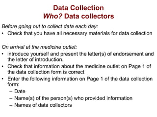 Data Collection
Who? Data collectors
Before going out to collect data each day:
• Check that you have all necessary materials for data collection
On arrival at the medicine outlet:
• introduce yourself and present the letter(s) of endorsement and
the letter of introduction.
• Check that information about the medicine outlet on Page 1 of
the data collection form is correct
• Enter the following information on Page 1 of the data collection
form:
– Date
– Name(s) of the person(s) who provided information
– Names of data collectors
 