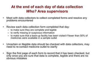 At the end of each day of data collection
Who? Area supervisors
• Meet with data collectors to collect completed forms and resolve any
problems encountered
• Review each data collection form completed that day:
– to make sure they are complete and legible
– to verify missing or suspicous information
– to make sure that a back-up facility has been visited if fewer than 50% of
medicines were available in a sample outlet
• Uncertain or illegible data should be checked with data collectors, may
need to re-contact medicine outlet to clarify
• Sign the first page of each form to record that it has been checked, but
only once you are sure that data is complete, legible and there are no
obvious mistakes
 