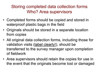 Storing completed data collection forms
Who? Area supervisors
• Completed forms should be copied and stored in
waterproof plastic bags in the field
• Originals should be stored in a separate location
from copies
• All original data collection forms, including those for
validation visits (label clearly!), should be
transferred to the survey manager upon completion
of fieldwork
• Area supervisors should retain the copies for use in
the event that the originals become lost or damaged
 