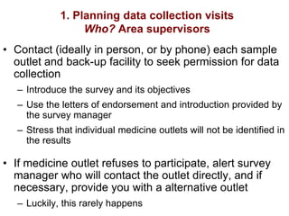 1. Planning data collection visits
Who? Area supervisors
• Contact (ideally in person, or by phone) each sample
outlet and back-up facility to seek permission for data
collection
– Introduce the survey and its objectives
– Use the letters of endorsement and introduction provided by
the survey manager
– Stress that individual medicine outlets will not be identified in
the results
• If medicine outlet refuses to participate, alert survey
manager who will contact the outlet directly, and if
necessary, provide you with a alternative outlet
– Luckily, this rarely happens
 