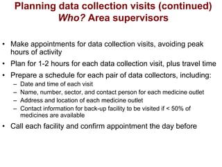 Planning data collection visits (continued)
Who? Area supervisors
• Make appointments for data collection visits, avoiding peak
hours of activity
• Plan for 1-2 hours for each data collection visit, plus travel time
• Prepare a schedule for each pair of data collectors, including:
– Date and time of each visit
– Name, number, sector, and contact person for each medicine outlet
– Address and location of each medicine outlet
– Contact information for back-up facility to be visited if < 50% of
medicines are available
• Call each facility and confirm appointment the day before
 
