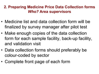 2. Preparing Medicine Price Data Collection forms
Who? Area supervisors
• Medicine list and data collection form will be
finalized by survey manager after pilot test
• Make enough copies of the data collection
form for each sample facility, back-up facility,
and validation visit
• Data collection forms should preferably be
colour-coded by sector
• Complete front page of each form
 