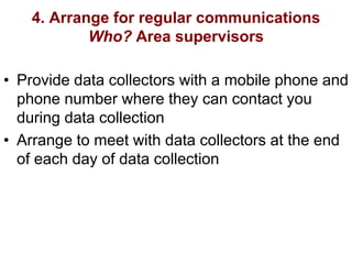 4. Arrange for regular communications
Who? Area supervisors
• Provide data collectors with a mobile phone and
phone number where they can contact you
during data collection
• Arrange to meet with data collectors at the end
of each day of data collection
 