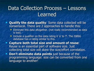 Data Collection Process – Lessons
                 Learned
   Qualify the data quality: Some data collected will be
    nonsensical. There are 2 approaches to handle this:
       Eliminate this data altogether. (not really recommended as data
        is lost)
       Include a qualifier on the data rating it ‘a’ to ‘f’. The ISBSG
        database has a rating similar to this.
   Capture both total size and amount of reuse:
    Reuse is an essential part of software size. Just
    collecting total size will skew the size/effort correlation.
   Don’t eliminate data points just because of the
    programming language: size can be converted from one
    language to another!
 