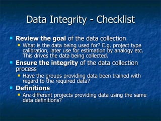 Data Integrity - Checklist
   Review the goal of the data collection
       What is the data being used for? E.g. project type
        calibration, later use for estimation by analogy etc.
        This drives the data being collected.
   Ensure the integrity of the data collection
    process
       Have the groups providing data been trained with
        regard to the required data?
   Definitions
       Are different projects providing data using the same
        data definitions?
 