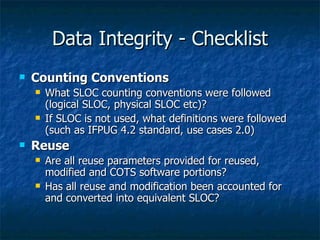 Data Integrity - Checklist
   Counting Conventions
       What SLOC counting conventions were followed
        (logical SLOC, physical SLOC etc)?
       If SLOC is not used, what definitions were followed
        (such as IFPUG 4.2 standard, use cases 2.0)
   Reuse
       Are all reuse parameters provided for reused,
        modified and COTS software portions?
       Has all reuse and modification been accounted for
        and converted into equivalent SLOC?
 