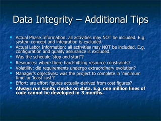 Data Integrity – Additional Tips
   Actual Phase Information: all activities may NOT be included. E.g.
    system concept and integration is excluded.
   Actual Labor Information: all activities may NOT be included. E.g.
    configuration and quality assurance is excluded.
   Was the schedule ‘stop and start’?
   Resources: where there hard-hitting resource constraints?
   Volatility: did requirements undergo extraordinary evolution?
   Manager’s objectives: was the project to complete in ‘minimum
    time’ or ‘least cost’?
   Effort: are effort figures actually derived from cost figures?
   Always run sanity checks on data. E.g. one million lines of
    code cannot be developed in 3 months.
 