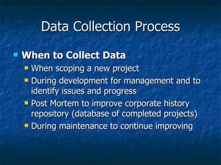 Data Collection Process
   When to Collect Data
       When scoping a new project
       During development for management and to
        identify issues and progress
       Post Mortem to improve corporate history
        repository (database of completed projects)
       During maintenance to continue improving
 