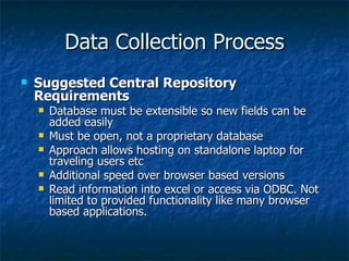 Data Collection Process
   Suggested Central Repository
    Requirements
       Database must be extensible so new fields can be
        added easily
       Must be open, not a proprietary database
       Approach allows hosting on standalone laptop for
        traveling users etc
       Additional speed over browser based versions
       Read information into excel or access via ODBC. Not
        limited to provided functionality like many browser
        based applications.
 
