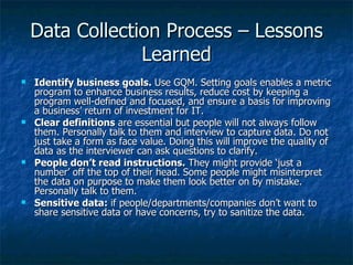 Data Collection Process – Lessons
                 Learned
   Identify business goals. Use GQM. Setting goals enables a metric
    program to enhance business results, reduce cost by keeping a
    program well-defined and focused, and ensure a basis for improving
    a business’ return of investment for IT.
   Clear definitions are essential but people will not always follow
    them. Personally talk to them and interview to capture data. Do not
    just take a form as face value. Doing this will improve the quality of
    data as the interviewer can ask questions to clarify.
   People don’t read instructions. They might provide ‘just a
    number’ off the top of their head. Some people might misinterpret
    the data on purpose to make them look better on by mistake.
    Personally talk to them.
   Sensitive data: if people/departments/companies don’t want to
    share sensitive data or have concerns, try to sanitize the data.
 