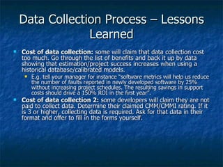 Data Collection Process – Lessons
                 Learned
   Cost of data collection: some will claim that data collection cost
    too much. Go through the list of benefits and back it up by data
    showing that estimation/project success increases when using a
    historical database/calibrated models.
        E.g. tell your manager for instance “software metrics will help us reduce
         the number of faults reported in newly developed software by 25%
         without increasing project schedules. The resulting savings in support
         costs should drive a 150% ROI in the first year”.
   Cost of data collection 2: some developers will claim they are not
    paid to collect data. Determine their claimed CMM/CMMI rating. If it
    is 3 or higher, collecting data is required. Ask for that data in their
    format and offer to fill in the forms yourself.
 