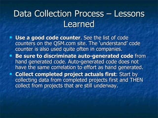 Data Collection Process – Lessons
                 Learned
   Use a good code counter. See the list of code
    counters on the QSM.com site. The ‘understand’ code
    counter is also used quite often in companies.
   Be sure to discriminate auto-generated code from
    hand generated code. Auto-generated code does not
    have the same correlation to effort as hand generated.
   Collect completed project actuals first: Start by
    collecting data from completed projects first and THEN
    collect from projects that are still underway.
 
