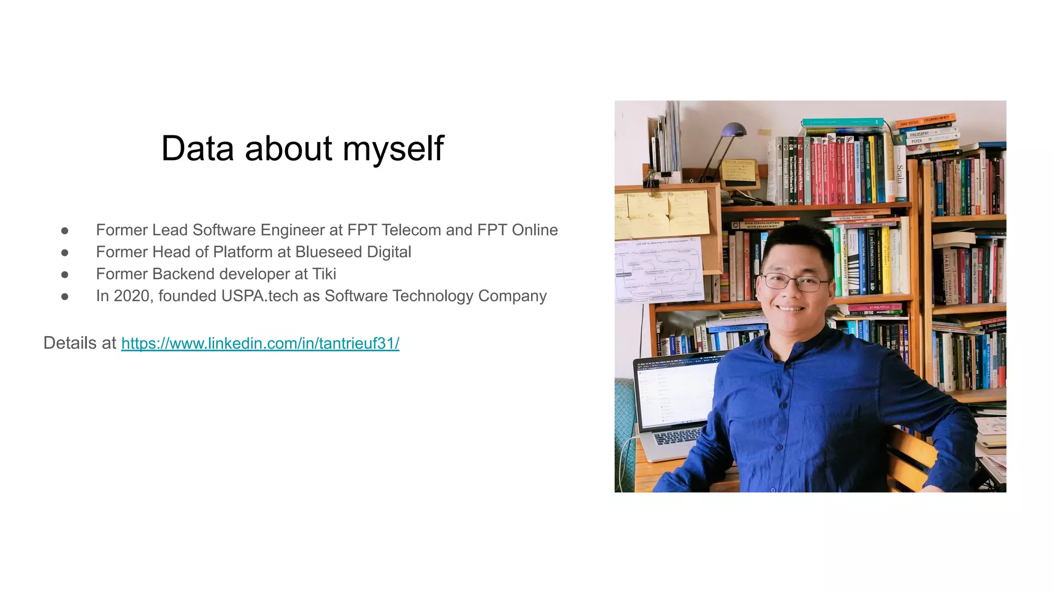 Data about myself
● Former Lead Software Engineer at FPT Telecom and FPT Online
● Former Head of Platform at Blueseed Digital
● Former Backend developer at Tiki
● In 2020, founded USPA.tech as Software Technology Company
Details at https://www.linkedin.com/in/tantrieuf31/
 