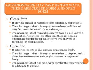 1) Closed form
 It provides answer or responses to be selected by respondents.
 The advantage is that it is easy for respondents to fill in and
easy for researchers to tabulate and analyze.
 The weakness is that respondents do not have a place to give a
different answer or response other that those provides an
additional space for respondents to give free answers or
responses for each question.
1) Open form
 It asks respondents to give answers or responses freely.
 The advantage is that it is easy for researcher to prepare, and it
gives freedom to respondents to give answers or responses
freely.
 The weakness is that it is not always easy for the researchers to
tabulate and to analyze.
QUESTIONNAIRE MAY TAKE BY TWO WAYS,
THERE ARE CLOSED FORM AND OPEN
FORM
 