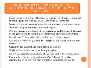 1. Make the questionnaire attractive by using colored paper, laying out
the front page artistically, using laser printing paper, etc.
2. Make the items as easy as possible for the respondents to complete;
3. Number the questionnaire items and pages;
4. Put your name and address at the beginning and the end of the page
of the questionnaire even if a self-addressed envelope is included;
5. Include brief, clear instruction and printed in both types;
6. Use examples before question that might be confusing or difficult to
understand;
7. Organize the questions in some logical sequence;
8. Begin with few interesting and simple topics;
9. Do not put important questions at the very last of the questionnaire;
10. Use words other than “questionnaire” or “checklist” on the
questionnaire, as they may be prejudiced against these words.
GUIDELINES FOR CONSTRUCTING
QUESTIONNAIRE (BASED ON BORG, W.R.,
GALL, M.D.)
 