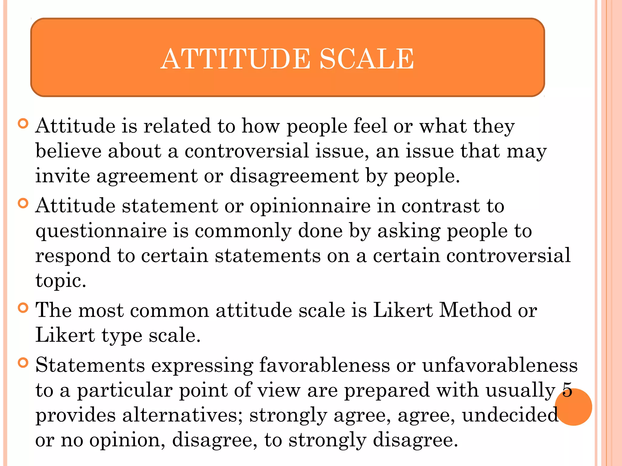  Attitude is related to how people feel or what they
believe about a controversial issue, an issue that may
invite agreement or disagreement by people.
 Attitude statement or opinionnaire in contrast to
questionnaire is commonly done by asking people to
respond to certain statements on a certain controversial
topic.
 The most common attitude scale is Likert Method or
Likert type scale.
 Statements expressing favorableness or unfavorableness
to a particular point of view are prepared with usually 5
provides alternatives; strongly agree, agree, undecided
or no opinion, disagree, to strongly disagree.
ATTITUDE SCALE
 