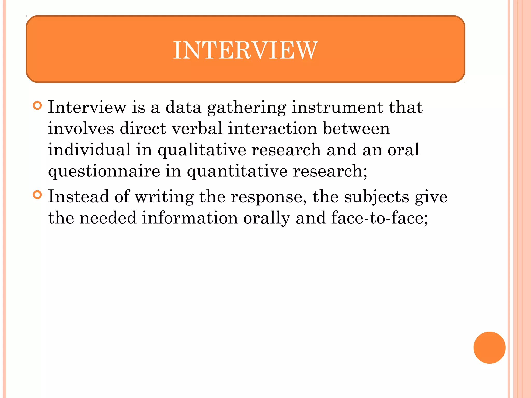  Interview is a data gathering instrument that
involves direct verbal interaction between
individual in qualitative research and an oral
questionnaire in quantitative research;
 Instead of writing the response, the subjects give
the needed information orally and face-to-face;
INTERVIEW
 