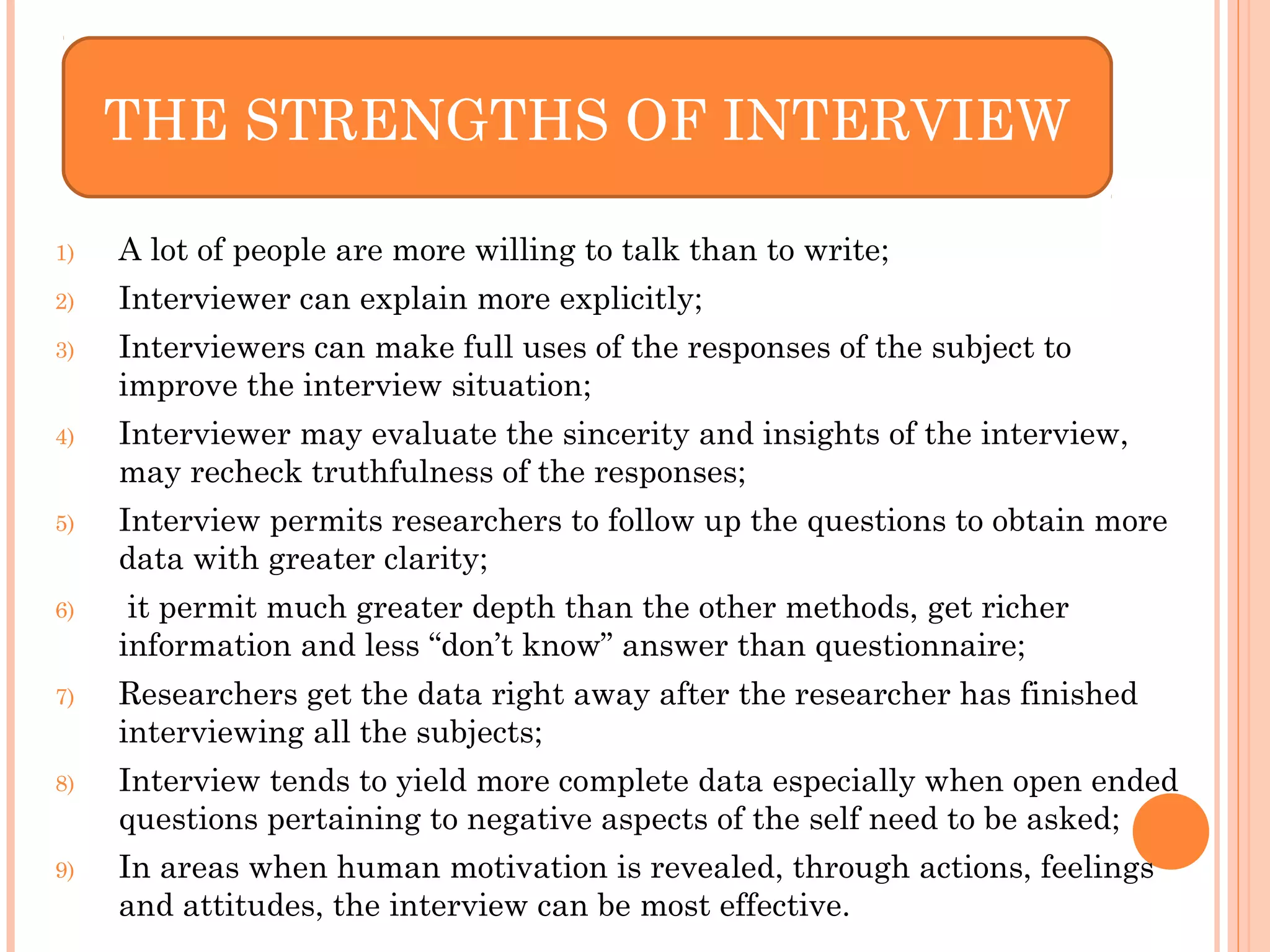 1) A lot of people are more willing to talk than to write;
2) Interviewer can explain more explicitly;
3) Interviewers can make full uses of the responses of the subject to
improve the interview situation;
4) Interviewer may evaluate the sincerity and insights of the interview,
may recheck truthfulness of the responses;
5) Interview permits researchers to follow up the questions to obtain more
data with greater clarity;
6) it permit much greater depth than the other methods, get richer
information and less “don’t know” answer than questionnaire;
7) Researchers get the data right away after the researcher has finished
interviewing all the subjects;
8) Interview tends to yield more complete data especially when open ended
questions pertaining to negative aspects of the self need to be asked;
9) In areas when human motivation is revealed, through actions, feelings
and attitudes, the interview can be most effective.
THE STRENGTHS OF INTERVIEW
 