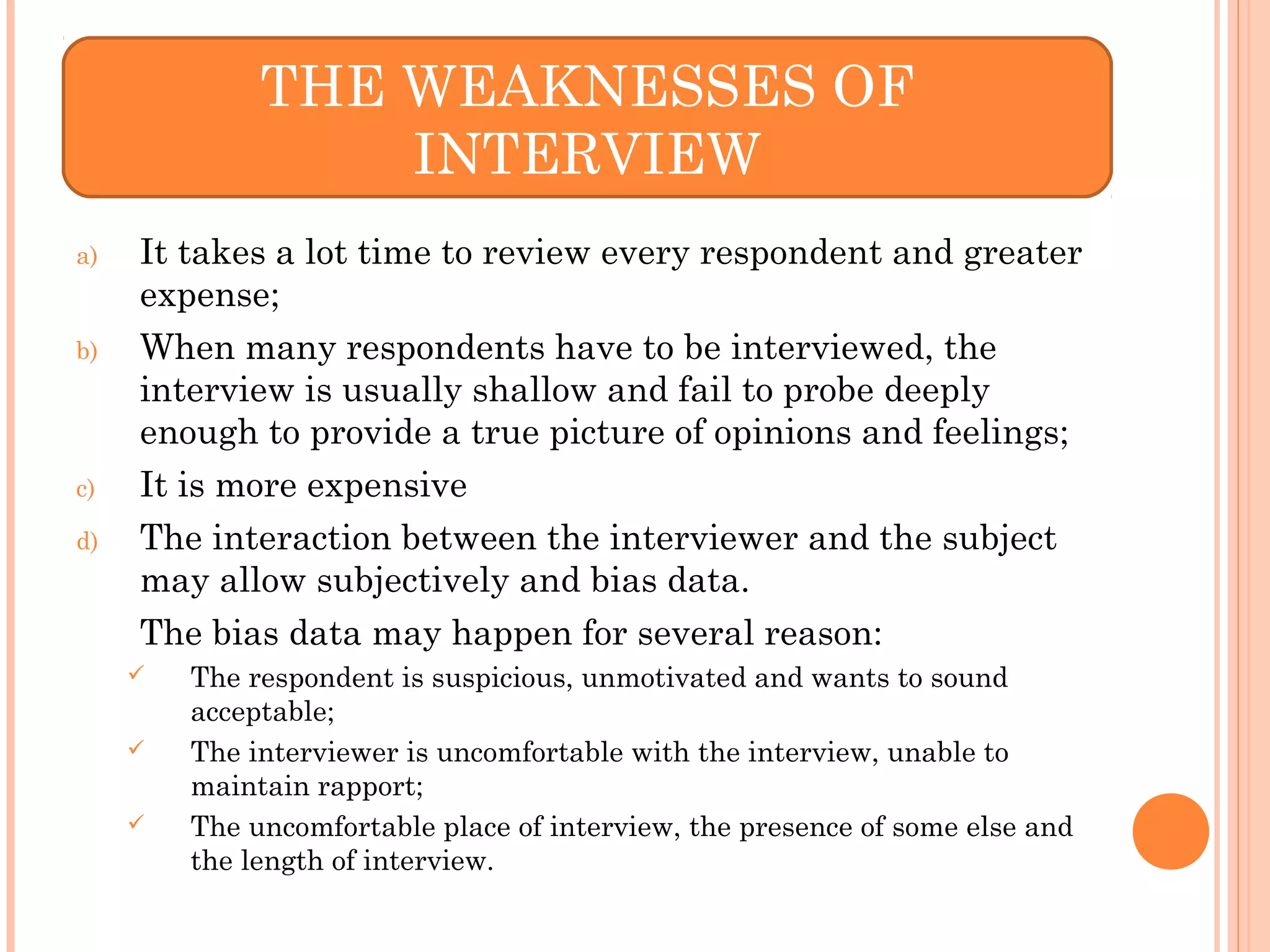 a) It takes a lot time to review every respondent and greater
expense;
b) When many respondents have to be interviewed, the
interview is usually shallow and fail to probe deeply
enough to provide a true picture of opinions and feelings;
c) It is more expensive
d) The interaction between the interviewer and the subject
may allow subjectively and bias data.
The bias data may happen for several reason:
 The respondent is suspicious, unmotivated and wants to sound
acceptable;
 The interviewer is uncomfortable with the interview, unable to
maintain rapport;
 The uncomfortable place of interview, the presence of some else and
the length of interview.
THE WEAKNESSES OF
INTERVIEW
 