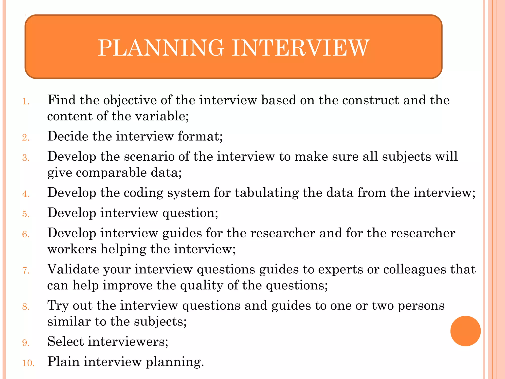 1. Find the objective of the interview based on the construct and the
content of the variable;
2. Decide the interview format;
3. Develop the scenario of the interview to make sure all subjects will
give comparable data;
4. Develop the coding system for tabulating the data from the interview;
5. Develop interview question;
6. Develop interview guides for the researcher and for the researcher
workers helping the interview;
7. Validate your interview questions guides to experts or colleagues that
can help improve the quality of the questions;
8. Try out the interview questions and guides to one or two persons
similar to the subjects;
9. Select interviewers;
10. Plain interview planning.
PLANNING INTERVIEW
 