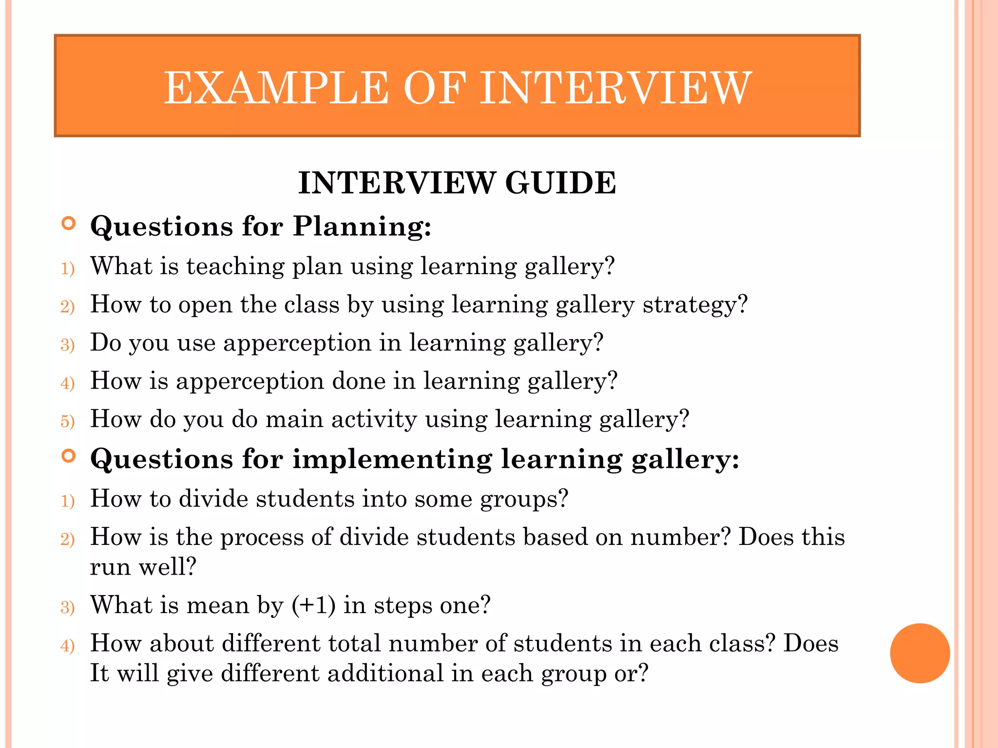 INTERVIEW GUIDE
 Questions for Planning:
1) What is teaching plan using learning gallery?
2) How to open the class by using learning gallery strategy?
3) Do you use apperception in learning gallery?
4) How is apperception done in learning gallery?
5) How do you do main activity using learning gallery?
 Questions for implementing learning gallery:
1) How to divide students into some groups?
2) How is the process of divide students based on number? Does this
run well?
3) What is mean by (+1) in steps one?
4) How about different total number of students in each class? Does
It will give different additional in each group or?
EXAMPLE OF INTERVIEW
 
