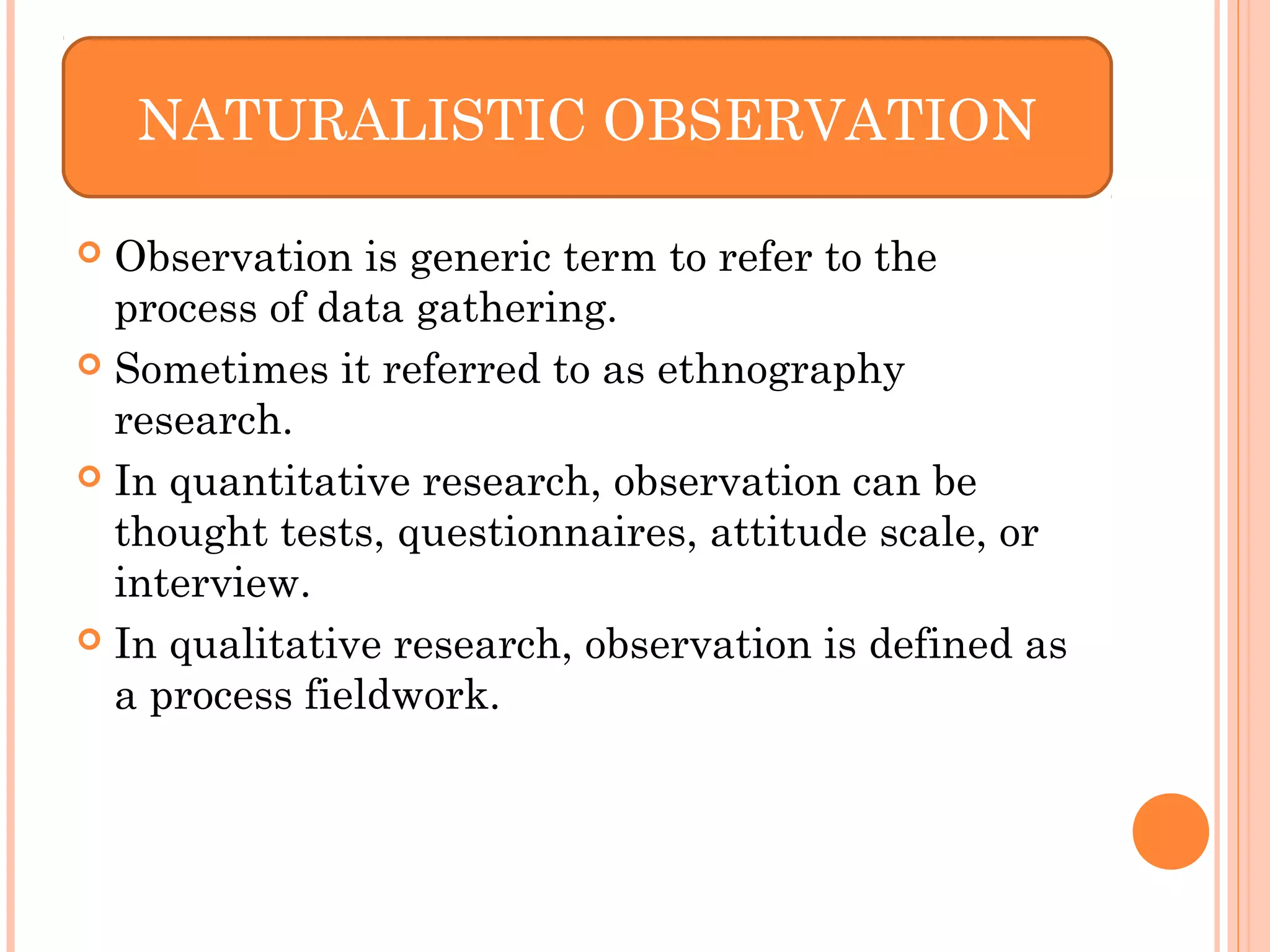  Observation is generic term to refer to the
process of data gathering.
 Sometimes it referred to as ethnography
research.
 In quantitative research, observation can be
thought tests, questionnaires, attitude scale, or
interview.
 In qualitative research, observation is defined as
a process fieldwork.
NATURALISTIC OBSERVATION
 