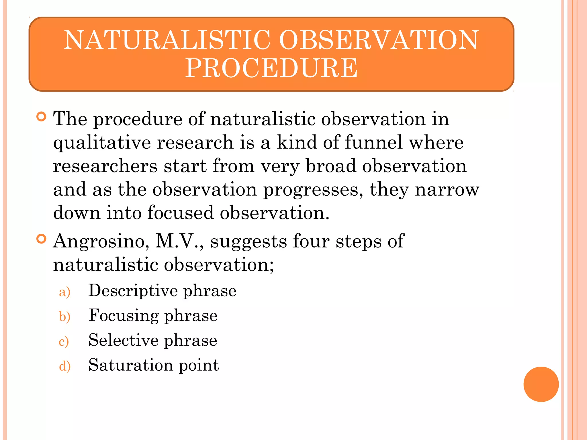  The procedure of naturalistic observation in
qualitative research is a kind of funnel where
researchers start from very broad observation
and as the observation progresses, they narrow
down into focused observation.
 Angrosino, M.V., suggests four steps of
naturalistic observation;
a) Descriptive phrase
b) Focusing phrase
c) Selective phrase
d) Saturation point
NATURALISTIC OBSERVATION
PROCEDURE
 