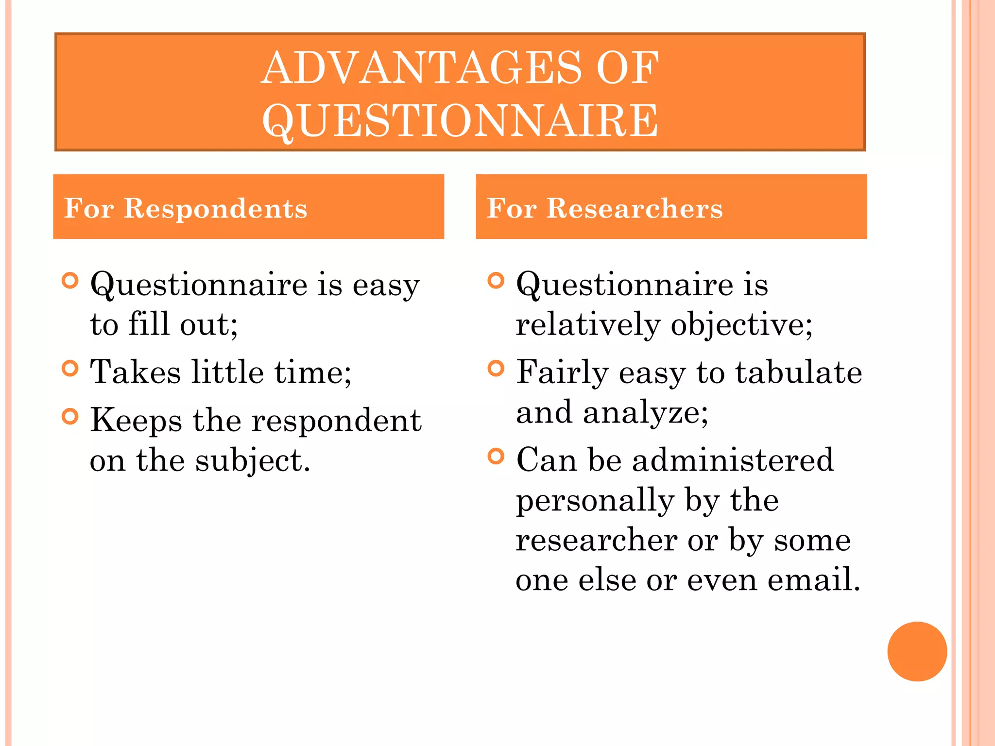  Questionnaire is easy
to fill out;
 Takes little time;
 Keeps the respondent
on the subject.
 Questionnaire is
relatively objective;
 Fairly easy to tabulate
and analyze;
 Can be administered
personally by the
researcher or by some
one else or even email.
For Respondents For Researchers
ADVANTAGES OF
QUESTIONNAIRE
 