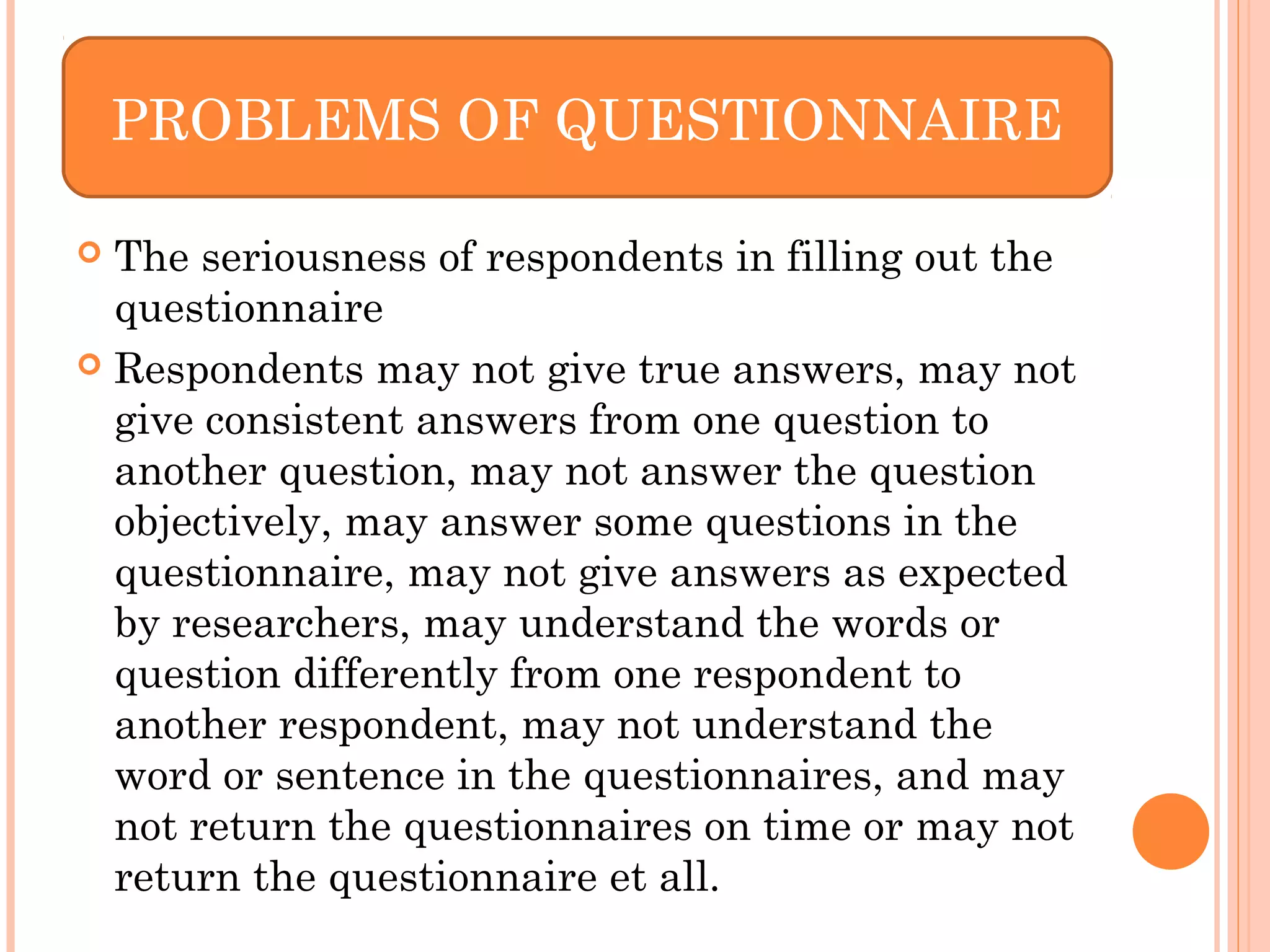  The seriousness of respondents in filling out the
questionnaire
 Respondents may not give true answers, may not
give consistent answers from one question to
another question, may not answer the question
objectively, may answer some questions in the
questionnaire, may not give answers as expected
by researchers, may understand the words or
question differently from one respondent to
another respondent, may not understand the
word or sentence in the questionnaires, and may
not return the questionnaires on time or may not
return the questionnaire et all.
PROBLEMS OF QUESTIONNAIRE
 