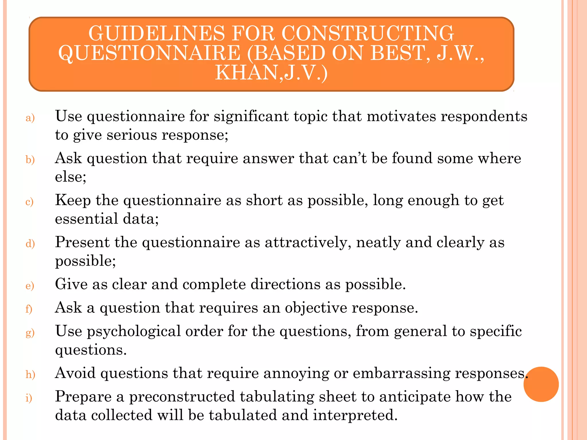 a) Use questionnaire for significant topic that motivates respondents
to give serious response;
b) Ask question that require answer that can’t be found some where
else;
c) Keep the questionnaire as short as possible, long enough to get
essential data;
d) Present the questionnaire as attractively, neatly and clearly as
possible;
e) Give as clear and complete directions as possible.
f) Ask a question that requires an objective response.
g) Use psychological order for the questions, from general to specific
questions.
h) Avoid questions that require annoying or embarrassing responses.
i) Prepare a preconstructed tabulating sheet to anticipate how the
data collected will be tabulated and interpreted.
GUIDELINES FOR CONSTRUCTING
QUESTIONNAIRE (BASED ON BEST, J.W.,
KHAN,J.V.)
 
