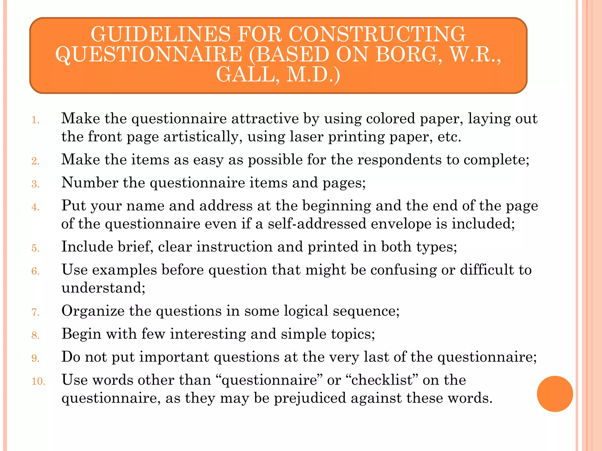 1. Make the questionnaire attractive by using colored paper, laying out
the front page artistically, using laser printing paper, etc.
2. Make the items as easy as possible for the respondents to complete;
3. Number the questionnaire items and pages;
4. Put your name and address at the beginning and the end of the page
of the questionnaire even if a self-addressed envelope is included;
5. Include brief, clear instruction and printed in both types;
6. Use examples before question that might be confusing or difficult to
understand;
7. Organize the questions in some logical sequence;
8. Begin with few interesting and simple topics;
9. Do not put important questions at the very last of the questionnaire;
10. Use words other than “questionnaire” or “checklist” on the
questionnaire, as they may be prejudiced against these words.
GUIDELINES FOR CONSTRUCTING
QUESTIONNAIRE (BASED ON BORG, W.R.,
GALL, M.D.)
 