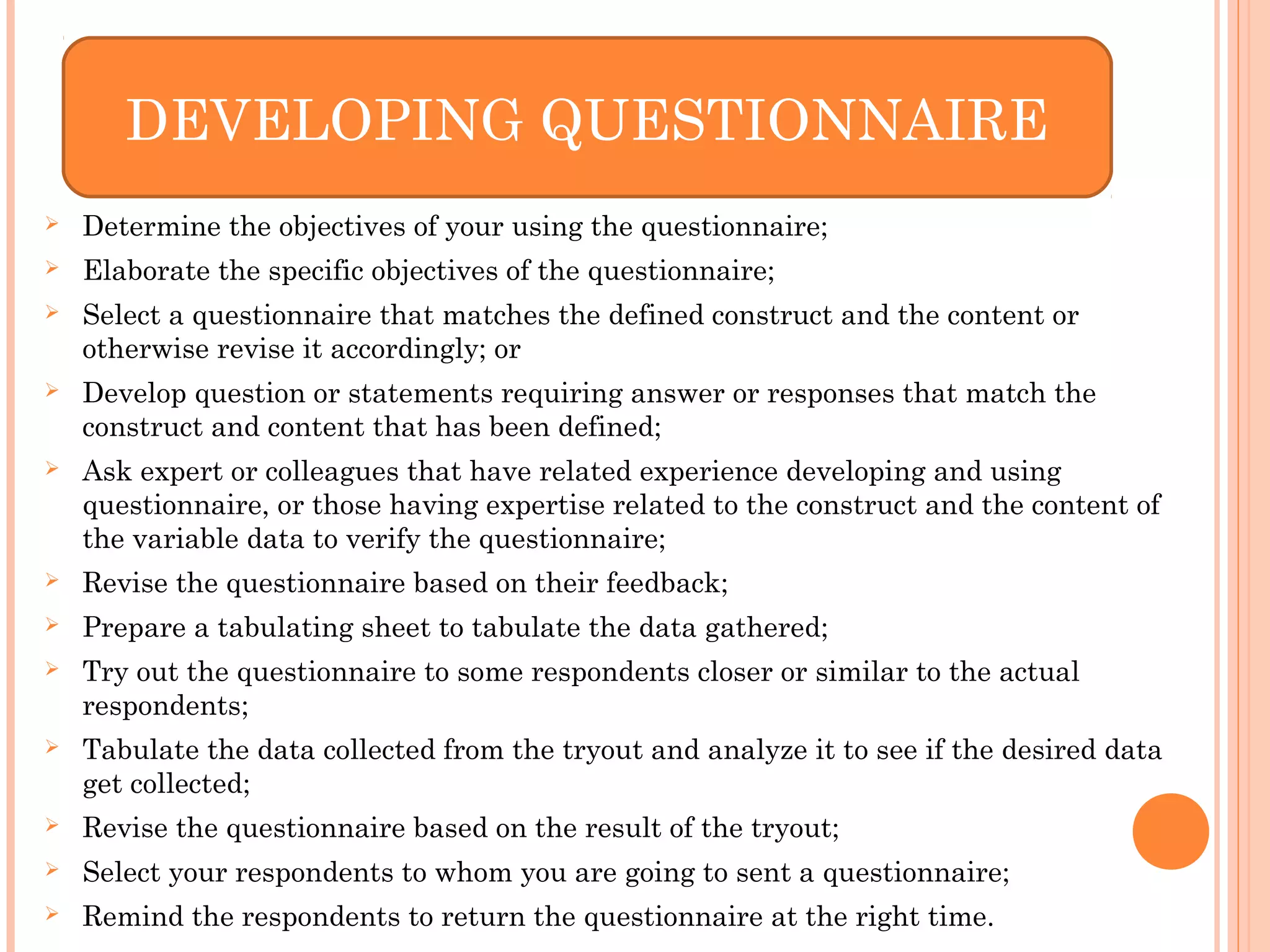  Determine the objectives of your using the questionnaire;
 Elaborate the specific objectives of the questionnaire;
 Select a questionnaire that matches the defined construct and the content or
otherwise revise it accordingly; or
 Develop question or statements requiring answer or responses that match the
construct and content that has been defined;
 Ask expert or colleagues that have related experience developing and using
questionnaire, or those having expertise related to the construct and the content of
the variable data to verify the questionnaire;
 Revise the questionnaire based on their feedback;
 Prepare a tabulating sheet to tabulate the data gathered;
 Try out the questionnaire to some respondents closer or similar to the actual
respondents;
 Tabulate the data collected from the tryout and analyze it to see if the desired data
get collected;
 Revise the questionnaire based on the result of the tryout;
 Select your respondents to whom you are going to sent a questionnaire;
 Remind the respondents to return the questionnaire at the right time.
DEVELOPING QUESTIONNAIRE
 