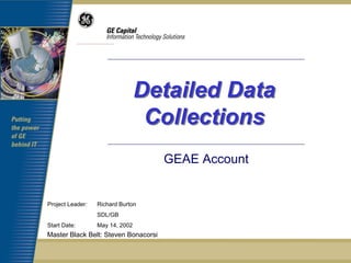 Detailed Data
                                  Collections
                                      GEAE Account


Project Leader:   Richard Burton
                  SDL/GB
Start Date:       May 14, 2002
Master Black Belt: Steven Bonacorsi
 