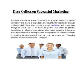 Data Collection Successful Marketing
The main objective of every organisation is to attain maximum level of
profitability and create a respectable and sought after reputation amongst
its clients. Both these aims require a smart marketing and promotional
strategy to reach out to as many prospective customers as possible.
Formulating an effective promotional plan needs complete information
about the customers to be targeted and their preferences and requirements.
Undertaking the initial research is an important and crucial part of deciding
upon the most effective business strategies.
 