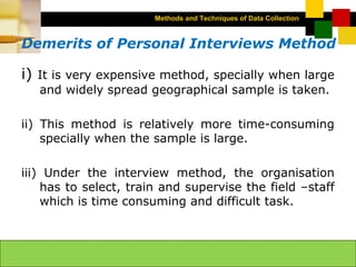 Methods and Techniques of Data Collection
© Dipak Kumar Bhattacharyya, 2006, 2003
Excel BooksRESEARCH METHODOLOGY, 2 edition, Dipak Kumar Bhattacharyya5-10
Demerits of Personal Interviews Method
i) It is very expensive method, specially when large
and widely spread geographical sample is taken.
ii) This method is relatively more time-consuming
specially when the sample is large.
iii) Under the interview method, the organisation
has to select, train and supervise the field –staff
which is time consuming and difficult task.
 