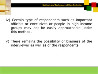 Methods and Techniques of Data Collection
© Dipak Kumar Bhattacharyya, 2006, 2003
Excel BooksRESEARCH METHODOLOGY, 2 edition, Dipak Kumar Bhattacharyya5-11
iv) Certain type of respondents such as important
officials or executives or people in high income
groups may not be easily approachable under
this method.
v) There remains the possibility of biasness of the
interviewer as well as of the respondents.
 