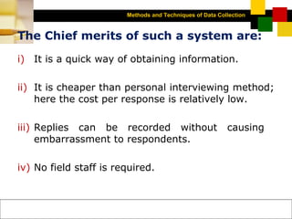 Methods and Techniques of Data Collection
© Dipak Kumar Bhattacharyya, 2006, 2003
Excel BooksRESEARCH METHODOLOGY, 2 edition, Dipak Kumar Bhattacharyya5-13
The Chief merits of such a system are:
i) It is a quick way of obtaining information.
ii) It is cheaper than personal interviewing method;
here the cost per response is relatively low.
iii) Replies can be recorded without causing
embarrassment to respondents.
iv) No field staff is required.
 
