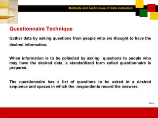 Methods and Techniques of Data Collection
© Dipak Kumar Bhattacharyya, 2006, 2003
Excel BooksRESEARCH METHODOLOGY, 2 edition, Dipak Kumar Bhattacharyya5-16
Questionnaire Technique
Gather data by asking questions from people who are thought to have the
desired information.
When information is to be collected by asking questions to people who
may have the desired data, a standardized form called questionnaire is
prepared.
The questionnaire has a list of questions to be asked in a desired
sequence and spaces in which the respondents record the answers.
Cont….
 
