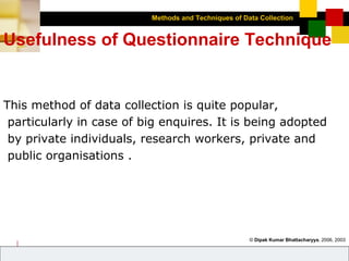 Methods and Techniques of Data Collection
© Dipak Kumar Bhattacharyya, 2006, 2003
Excel BooksRESEARCH METHODOLOGY, 2 edition, Dipak Kumar Bhattacharyya5-17
Usefulness of Questionnaire Technique
This method of data collection is quite popular,
particularly in case of big enquires. It is being adopted
by private individuals, research workers, private and
public organisations .
 