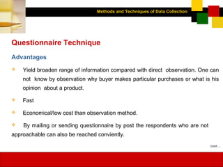 Methods and Techniques of Data Collection
© Dipak Kumar Bhattacharyya, 2006, 2003
Excel BooksRESEARCH METHODOLOGY, 2 edition, Dipak Kumar Bhattacharyya5-18
Questionnaire Technique
Advantages
 Yield broaden range of information compared with direct observation. One can
not know by observation why buyer makes particular purchases or what is his
opinion about a product.
 Fast
 Economical/low cost than observation method.
 By mailing or sending questionnaire by post the respondents who are not
approachable can also be reached conviently.
Cont….
 