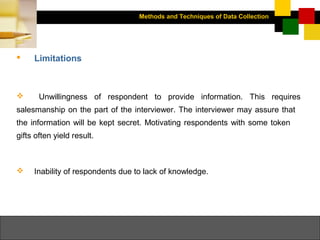 Methods and Techniques of Data Collection
© Dipak Kumar Bhattacharyya, 2006, 2003
Excel BooksRESEARCH METHODOLOGY, 2 edition, Dipak Kumar Bhattacharyya5-19
 Limitations
 Unwillingness of respondent to provide information. This requires
salesmanship on the part of the interviewer. The interviewer may assure that
the information will be kept secret. Motivating respondents with some token
gifts often yield result.
 Inability of respondents due to lack of knowledge.
 