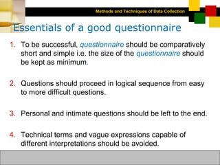 Methods and Techniques of Data Collection
© Dipak Kumar Bhattacharyya, 2006, 2003
Excel BooksRESEARCH METHODOLOGY, 2 edition, Dipak Kumar Bhattacharyya5-20
Essentials of a good questionnaire
1. To be successful, questionnaire should be comparatively
short and simple i.e. the size of the questionnaire should
be kept as minimum.
2. Questions should proceed in logical sequence from easy
to more difficult questions.
3. Personal and intimate questions should be left to the end.
4. Technical terms and vague expressions capable of
different interpretations should be avoided.
 