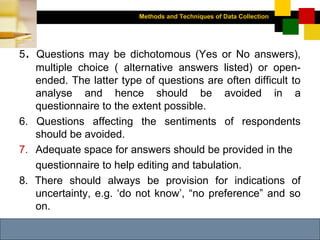 Methods and Techniques of Data Collection
© Dipak Kumar Bhattacharyya, 2006, 2003
Excel BooksRESEARCH METHODOLOGY, 2 edition, Dipak Kumar Bhattacharyya5-21
5. Questions may be dichotomous (Yes or No answers),
multiple choice ( alternative answers listed) or open-
ended. The latter type of questions are often difficult to
analyse and hence should be avoided in a
questionnaire to the extent possible.
6. Questions affecting the sentiments of respondents
should be avoided.
7. Adequate space for answers should be provided in the
questionnaire to help editing and tabulation.
8. There should always be provision for indications of
uncertainty, e.g. ‘do not know’, “no preference” and so
on.
 