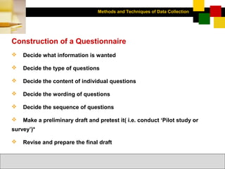 Methods and Techniques of Data Collection
© Dipak Kumar Bhattacharyya, 2006, 2003
Excel BooksRESEARCH METHODOLOGY, 2 edition, Dipak Kumar Bhattacharyya5-23
Construction of a Questionnaire
 Decide what information is wanted
 Decide the type of questions
 Decide the content of individual questions
 Decide the wording of questions
 Decide the sequence of questions
 Make a preliminary draft and pretest it( i.e. conduct ‘Pilot study or
survey’)*
 Revise and prepare the final draft
 