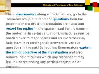 Methods and Techniques of Data Collection
© Dipak Kumar Bhattacharyya, 2006, 2003
Excel BooksRESEARCH METHODOLOGY, 2 edition, Dipak Kumar Bhattacharyya5-26
These enumerators along with Schedules, go to the
respondents, put to them the questions from the
proforma in the order the questions are listed and
record the replies in the space meant for the same in
the proforma. In certain situations, schedules may be
handed over to respondents and enumerators may
help them in recording their answers to various
questions in the said Schedules. Enumerators explain
the aim or objective of the investigation and also
remove the difficulties which any respondent may
feel in understanding any particular question or
concept.
 