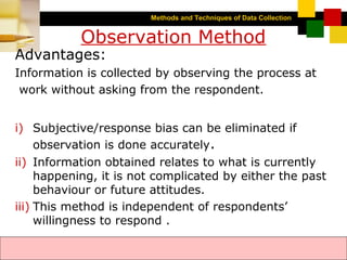 Methods and Techniques of Data Collection
© Dipak Kumar Bhattacharyya, 2006, 2003
Excel BooksRESEARCH METHODOLOGY, 2 edition, Dipak Kumar Bhattacharyya5-5
Observation Method
Advantages:
Information is collected by observing the process at
work without asking from the respondent.
i) Subjective/response bias can be eliminated if
observation is done accurately.
ii) Information obtained relates to what is currently
happening, it is not complicated by either the past
behaviour or future attitudes.
iii) This method is independent of respondents’
willingness to respond .
 
