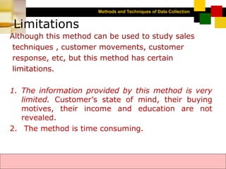 Methods and Techniques of Data Collection
© Dipak Kumar Bhattacharyya, 2006, 2003
Excel BooksRESEARCH METHODOLOGY, 2 edition, Dipak Kumar Bhattacharyya5-6
Limitations
Although this method can be used to study sales
techniques , customer movements, customer
response, etc, but this method has certain
limitations.
1. The information provided by this method is very
limited. Customer’s state of mind, their buying
motives, their income and education are not
revealed.
2. The method is time consuming.
 