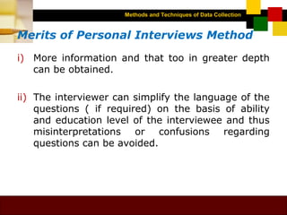 Methods and Techniques of Data Collection
© Dipak Kumar Bhattacharyya, 2006, 2003
Excel BooksRESEARCH METHODOLOGY, 2 edition, Dipak Kumar Bhattacharyya5-9
Merits of Personal Interviews Method
i) More information and that too in greater depth
can be obtained.
ii) The interviewer can simplify the language of the
questions ( if required) on the basis of ability
and education level of the interviewee and thus
misinterpretations or confusions regarding
questions can be avoided.
 