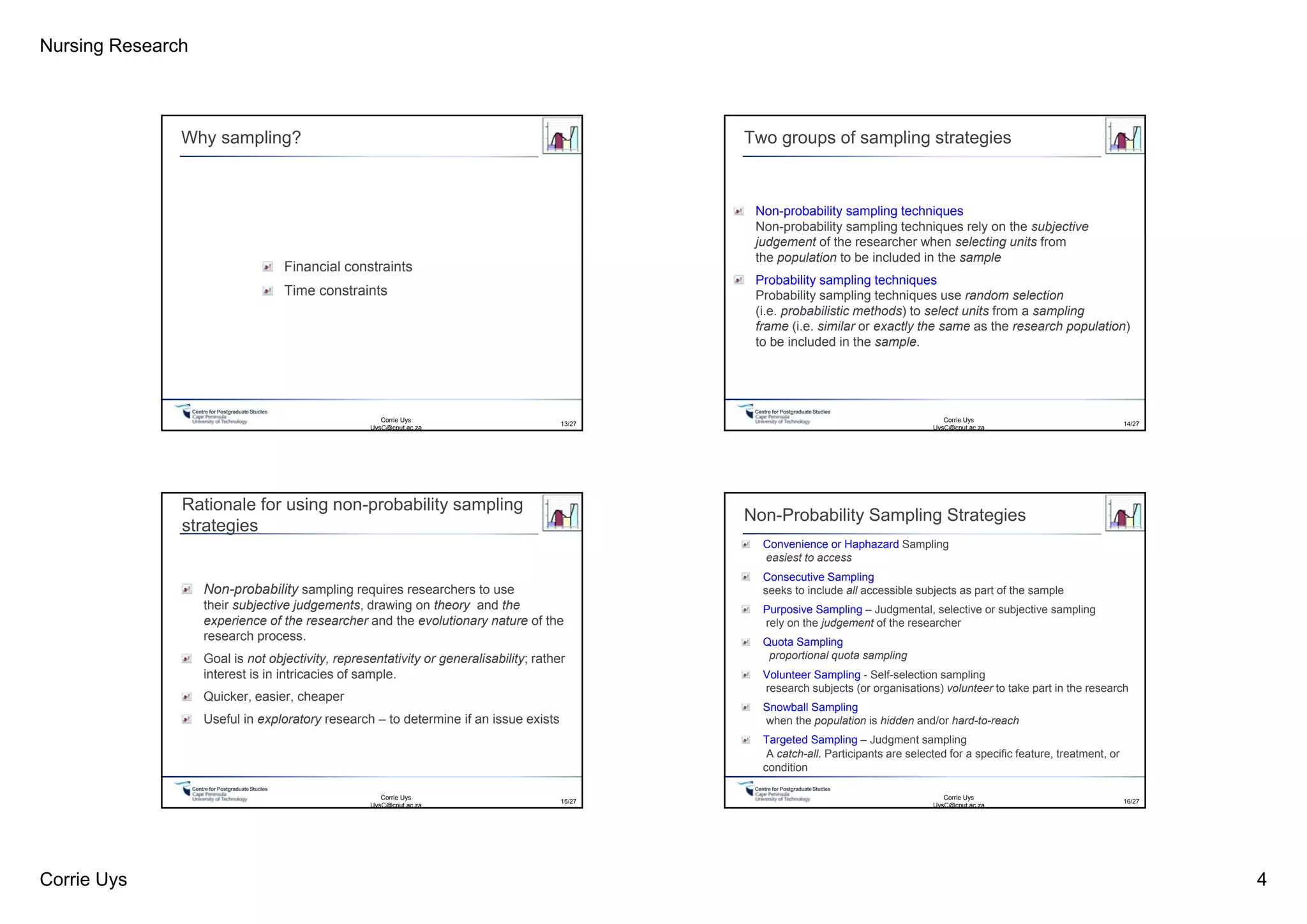 Nursing Research
Corrie Uys 4
Centre for PostgraduateStudies
Why sampling?
Financial constraints
Time constraints
13/27
Corrie Uys
UysC@cput.ac.za
Centre for PostgraduateStudies
Two groups of sampling strategies
Non-probability sampling techniques
Non-probability sampling techniques rely on the subjective
judgement of the researcher when selecting units from
the population to be included in the sample
Probability sampling techniques
Probability sampling techniques use random selection
(i.e. probabilistic methods) to select units from a sampling
frame (i.e. similar or exactly the same as the research population)
to be included in the sample.
Corrie Uys
UysC@cput.ac.za
14/27
Centre for PostgraduateStudies
Rationale for using non-probability sampling
strategies
Non-probability sampling requires researchers to use
their subjective judgements, drawing on theory and the
experience of the researcher and the evolutionary nature of the
research process.
Goal is not objectivity, representativity or generalisability; rather
interest is in intricacies of sample.
Quicker, easier, cheaper
Useful in exploratory research – to determine if an issue exists
Corrie Uys
UysC@cput.ac.za
15/27
Centre for PostgraduateStudies
Non-Probability Sampling Strategies
Convenience or Haphazard Sampling
easiest to access
Consecutive Sampling
seeks to include all accessible subjects as part of the sample
Purposive Sampling – Judgmental, selective or subjective sampling
rely on the judgement of the researcher
Quota Sampling
proportional quota sampling
Volunteer Sampling - Self-selection sampling
research subjects (or organisations) volunteer to take part in the research
Snowball Sampling
when the population is hidden and/or hard-to-reach
Targeted Sampling – Judgment sampling
A catch-all. Participants are selected for a specific feature, treatment, or
condition
16/27
Corrie Uys
UysC@cput.ac.za
 
