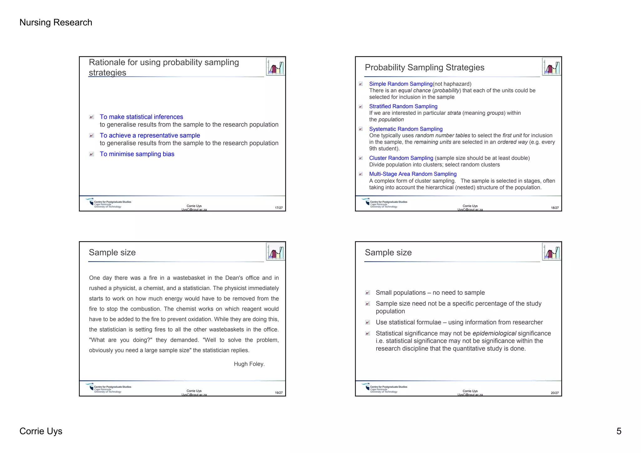 Nursing Research
Corrie Uys 5
Centre for PostgraduateStudies
Rationale for using probability sampling
strategies
To make statistical inferences
to generalise results from the sample to the research population
To achieve a representative sample
to generalise results from the sample to the research population
To minimise sampling bias
Corrie Uys
UysC@cput.ac.za
17/27
Centre for PostgraduateStudies
Probability Sampling Strategies
Simple Random Sampling(not haphazard)
There is an equal chance (probability) that each of the units could be
selected for inclusion in the sample
Stratified Random Sampling
If we are interested in particular strata (meaning groups) within
the population
Systematic Random Sampling
One typically uses random number tables to select the first unit for inclusion
in the sample, the remaining units are selected in an ordered way (e.g. every
9th student).
Cluster Random Sampling (sample size should be at least double)
Divide population into clusters; select random clusters
Multi-Stage Area Random Sampling
A complex form of cluster sampling. The sample is selected in stages, often
taking into account the hierarchical (nested) structure of the population.
18/27
Corrie Uys
UysC@cput.ac.za
Centre for PostgraduateStudies
Sample size
One day there was a fire in a wastebasket in the Dean's office and in
rushed a physicist, a chemist, and a statistician. The physicist immediately
starts to work on how much energy would have to be removed from the
fire to stop the combustion. The chemist works on which reagent would
have to be added to the fire to prevent oxidation. While they are doing this,
the statistician is setting fires to all the other wastebaskets in the office.
"What are you doing?" they demanded. "Well to solve the problem,
obviously you need a large sample size" the statistician replies.
Hugh Foley.
Corrie Uys
UysC@cput.ac.za
19/27
Centre for PostgraduateStudies
Sample size
Small populations – no need to sample
Sample size need not be a specific percentage of the study
population
Use statistical formulae – using information from researcher
Statistical significance may not be epidemiological significance
i.e. statistical significance may not be significance within the
research discipline that the quantitative study is done.
20/27
Corrie Uys
UysC@cput.ac.za
 